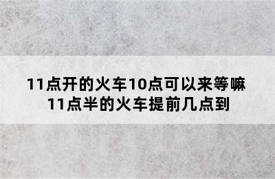 11点开的火车10点可以来等嘛 11点半的火车提前几点到